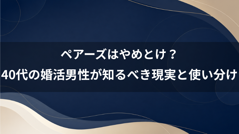 ペアーズはやめとけ？40代の婚活男性が知るべき現実と無難に成果を出す使い分け